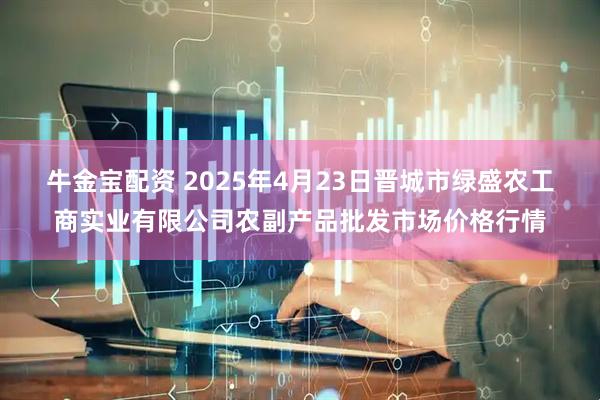 牛金宝配资 2025年4月23日晋城市绿盛农工商实业有限公司农副产品批发市场价格行情