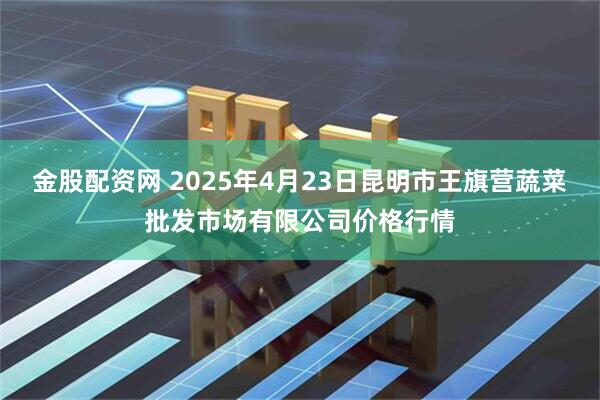 金股配资网 2025年4月23日昆明市王旗营蔬菜批发市场有限公司价格行情