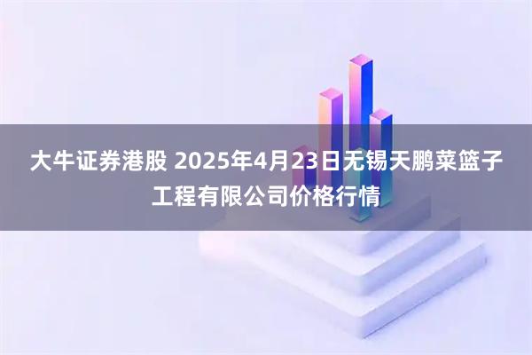 大牛证券港股 2025年4月23日无锡天鹏菜篮子工程有限公司价格行情