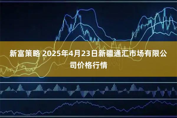 新富策略 2025年4月23日新疆通汇市场有限公司价格行情