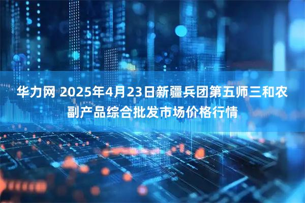 华力网 2025年4月23日新疆兵团第五师三和农副产品综合批发市场价格行情