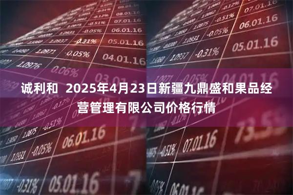 诚利和  2025年4月23日新疆九鼎盛和果品经营管理有限公司价格行情