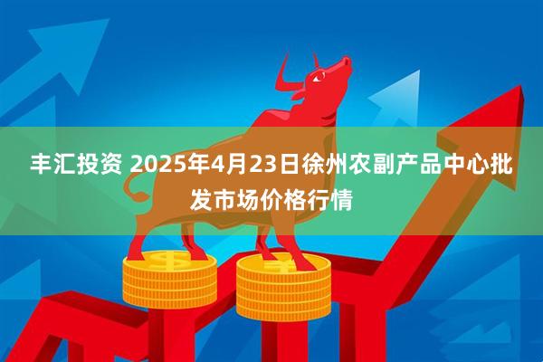丰汇投资 2025年4月23日徐州农副产品中心批发市场价格行情