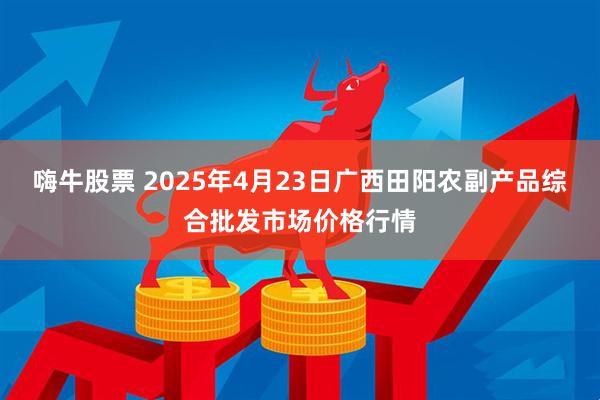 嗨牛股票 2025年4月23日广西田阳农副产品综合批发市场价格行情
