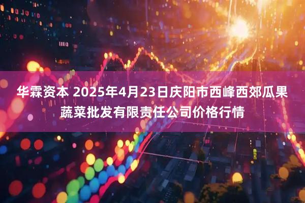 华霖资本 2025年4月23日庆阳市西峰西郊瓜果蔬菜批发有限责任公司价格行情