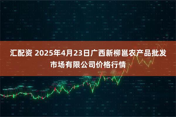 汇配资 2025年4月23日广西新柳邕农产品批发市场有限公司价格行情