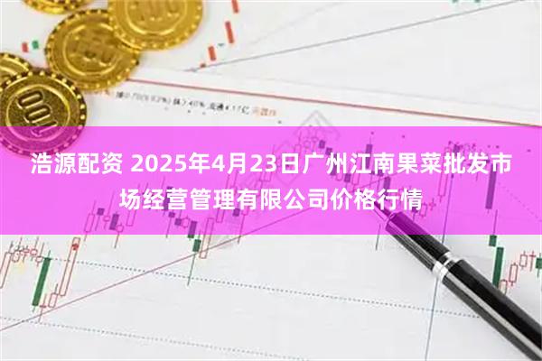 浩源配资 2025年4月23日广州江南果菜批发市场经营管理有限公司价格行情