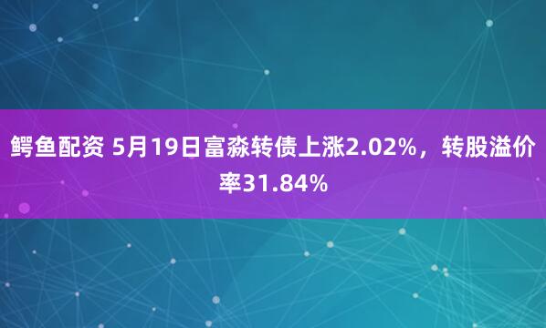 鳄鱼配资 5月19日富淼转债上涨2.02%，转股溢价率31.84%