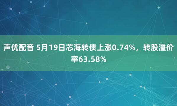 声优配音 5月19日芯海转债上涨0.74%，转股溢价率63.58%