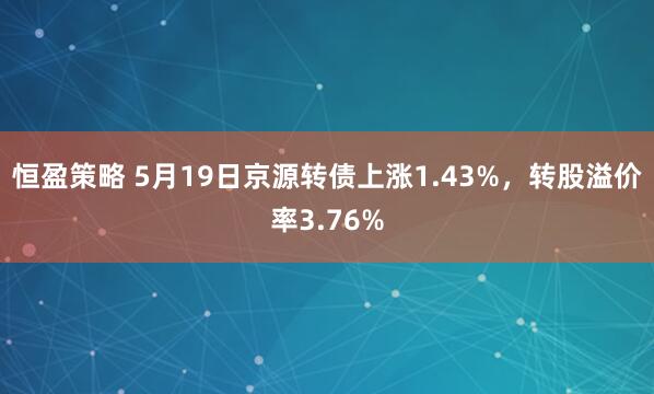 恒盈策略 5月19日京源转债上涨1.43%，转股溢价率3.76%