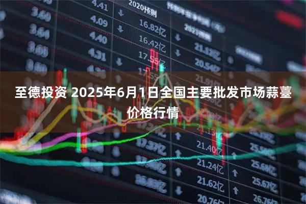 至德投资 2025年6月1日全国主要批发市场蒜薹价格行情