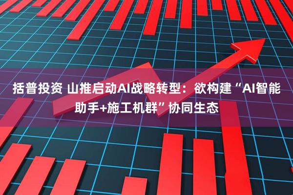 括普投资 山推启动AI战略转型：欲构建“AI智能助手+施工机群”协同生态