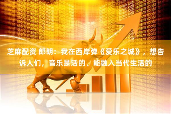 芝麻配资 郎朗：我在西岸弹《爱乐之城》，想告诉人们，音乐是活的、能融入当代生活的