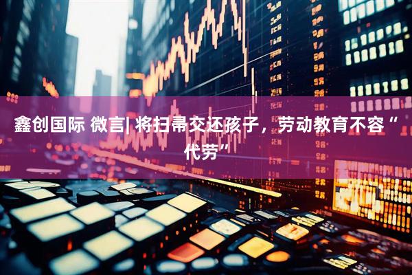 鑫创国际 微言| 将扫帚交还孩子，劳动教育不容“代劳”