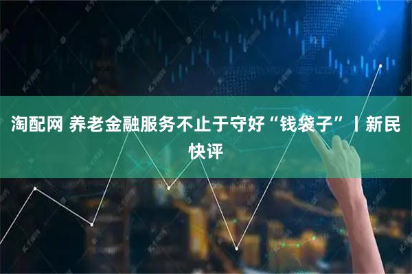 淘配网 养老金融服务不止于守好“钱袋子”丨新民快评