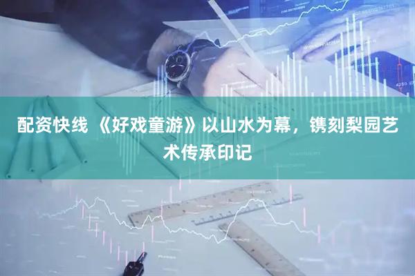 配资快线 《好戏童游》以山水为幕，镌刻梨园艺术传承印记