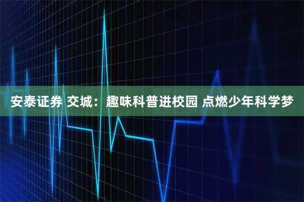 安泰证券 交城：趣味科普进校园 点燃少年科学梦