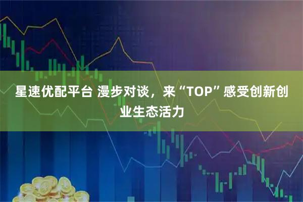 星速优配平台 漫步对谈，来“TOP”感受创新创业生态活力