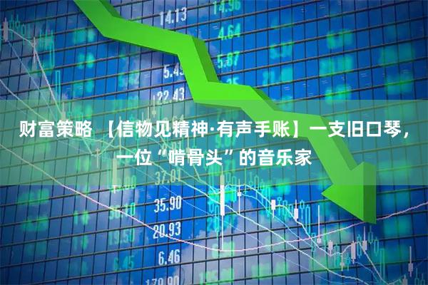 财富策略 【信物见精神·有声手账】一支旧口琴，一位“啃骨头”的音乐家