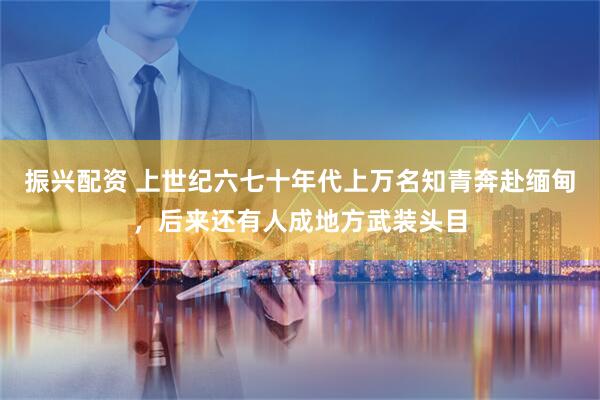 振兴配资 上世纪六七十年代上万名知青奔赴缅甸，后来还有人成地方武装头目