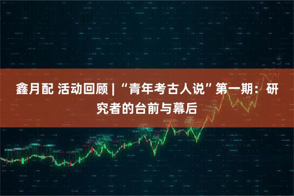 鑫月配 活动回顾 | “青年考古人说”第一期：研究者的台前与幕后