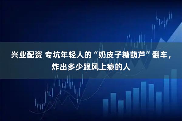 兴业配资 专坑年轻人的“奶皮子糖葫芦”翻车，炸出多少跟风上瘾的人