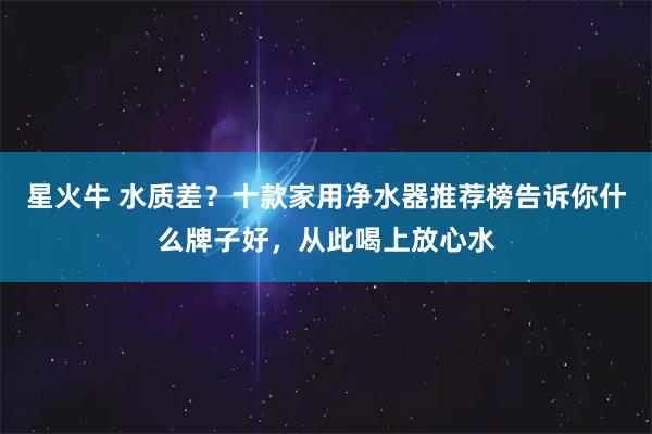 星火牛 水质差？十款家用净水器推荐榜告诉你什么牌子好，从此喝上放心水