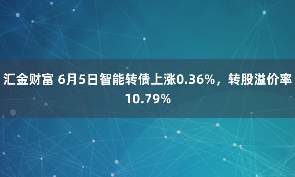 汇金财富 6月5日智能转债上涨0.36%，转股溢价率10.79%
