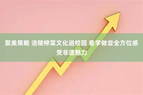 聚美策略 涪陵榨菜文化进校园 看学做尝全方位感受非遗魅力