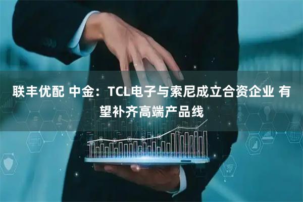 联丰优配 中金：TCL电子与索尼成立合资企业 有望补齐高端产品线