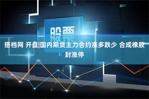 搭档网 开盘|国内期货主力合约涨多跌少 合成橡胶封涨停