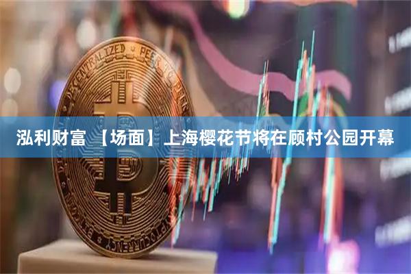 泓利财富 【场面】上海樱花节将在顾村公园开幕