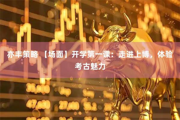 亦丰策略 【场面】开学第一课：走进上博，体验考古魅力