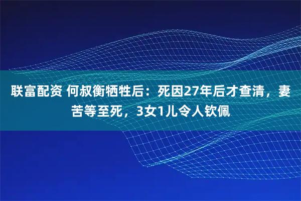 联富配资 何叔衡牺牲后：死因27年后才查清，妻苦等至死，3女1儿令人钦佩
