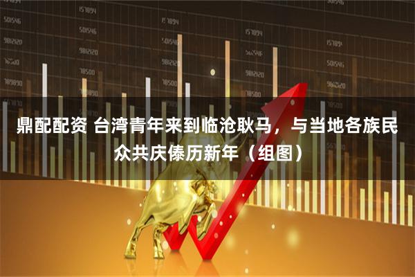鼎配配资 台湾青年来到临沧耿马，与当地各族民众共庆傣历新年（组图）