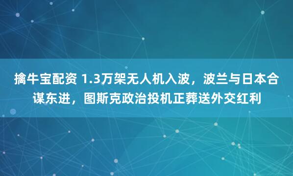 擒牛宝配资 1.3万架无人机入波，波兰与日本合谋东进，图斯克政治投机正葬送外交红利