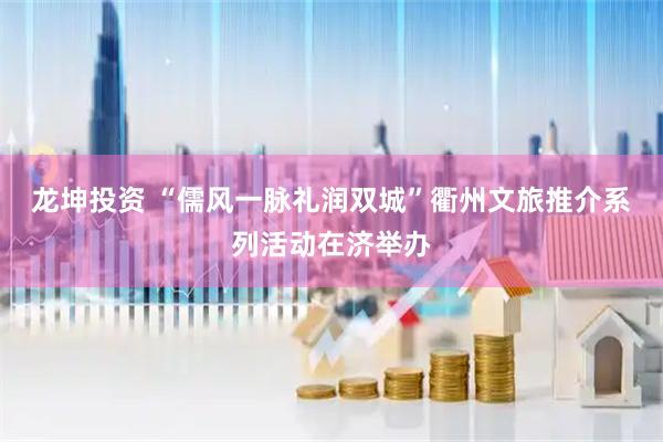 龙坤投资 “儒风一脉礼润双城”衢州文旅推介系列活动在济举办