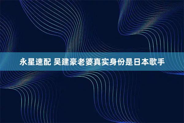 永星速配 吴建豪老婆真实身份是日本歌手
