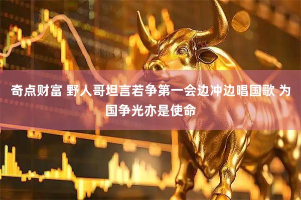 奇点财富 野人哥坦言若争第一会边冲边唱国歌 为国争光亦是使命